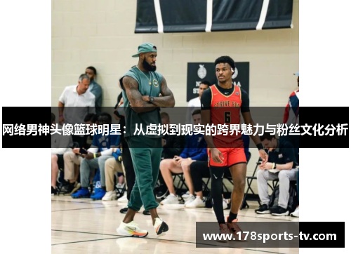 网络男神头像篮球明星：从虚拟到现实的跨界魅力与粉丝文化分析
