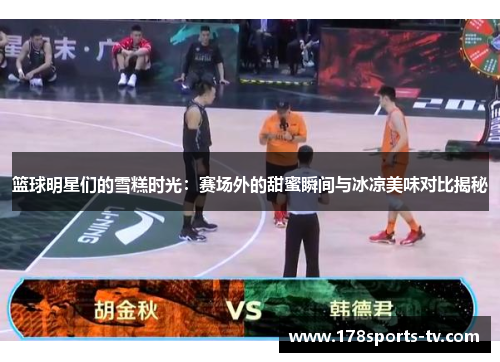篮球明星们的雪糕时光：赛场外的甜蜜瞬间与冰凉美味对比揭秘